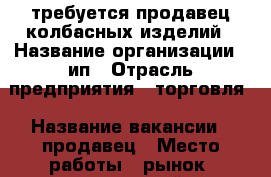 требуется продавец колбасных изделий › Название организации ­ ип › Отрасль предприятия ­ торговля › Название вакансии ­ продавец › Место работы ­ рынок “нахимовский“ › Подчинение ­ ип › Процент ­ 7 › База расчета процента ­ выручка - Томская обл., Томск г. Работа » Вакансии   . Томская обл.,Томск г.